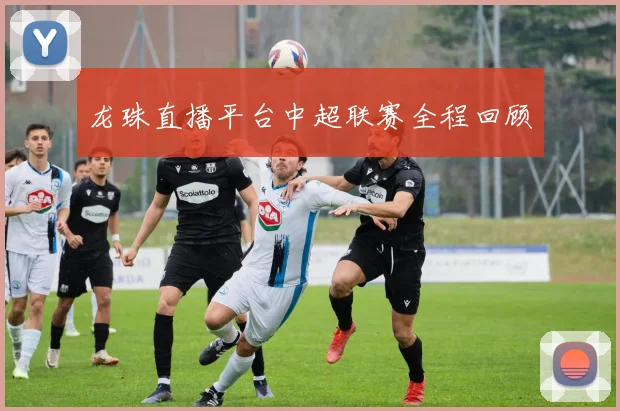 龙珠直播平台中超联赛全程回顾
