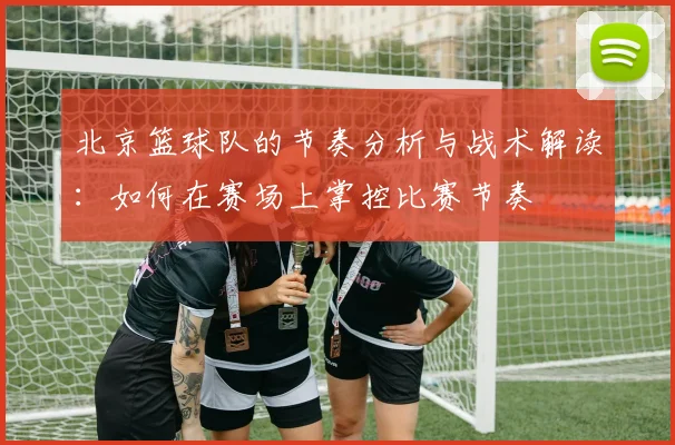 北京篮球队的节奏分析与战术解读：如何在赛场上掌控比赛节奏