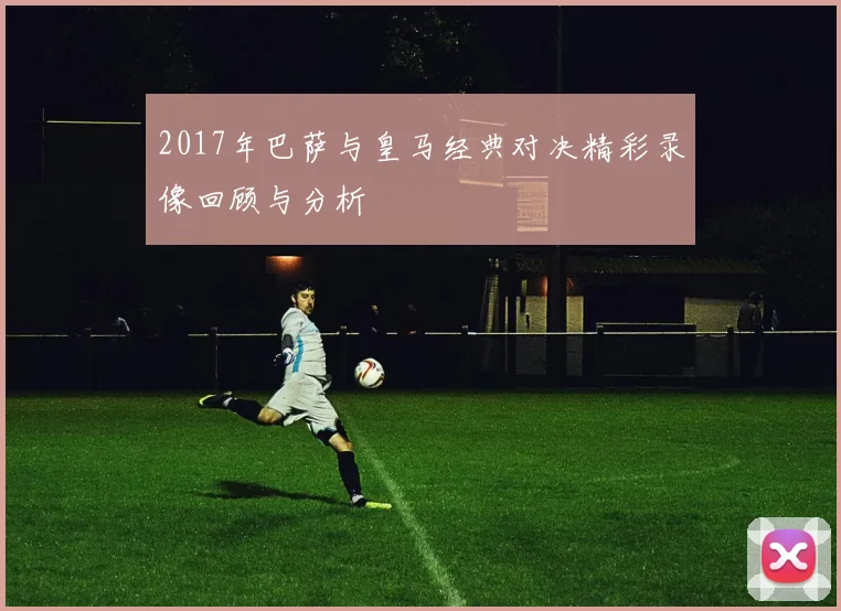 2017年巴萨与皇马经典对决精彩录像回顾与分析