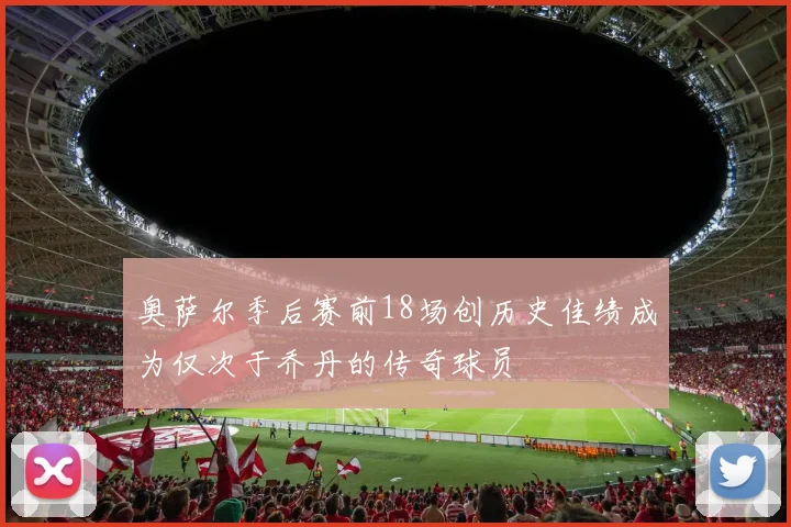 奥萨尔季后赛前18场创历史佳绩成为仅次于乔丹的传奇球员