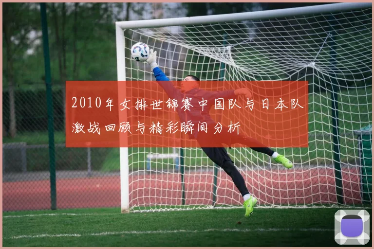 2010年女排世锦赛中国队与日本队激战回顾与精彩瞬间分析