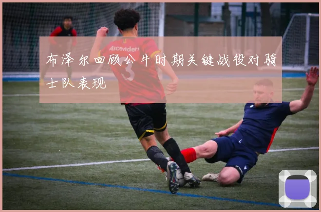 布泽尔回顾公牛时期关键战役对骑士队表现