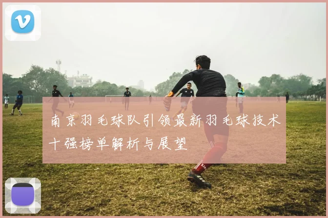 南京羽毛球队引领最新羽毛球技术十强榜单解析与展望