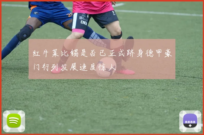 红牛莱比锡是否已正式跻身德甲豪门行列发展速度惊人