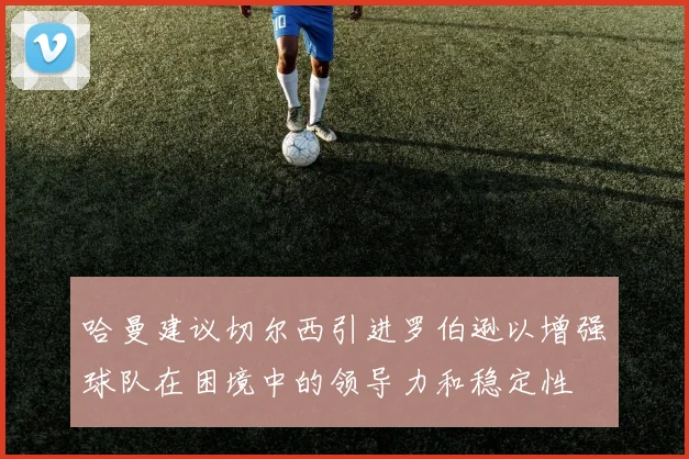 哈曼建议切尔西引进罗伯逊以增强球队在困境中的领导力和稳定性