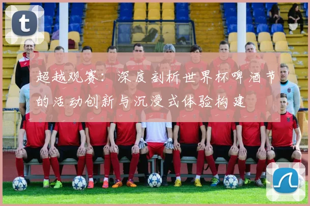 超越观赛：深度剖析世界杯啤酒节的活动创新与沉浸式体验构建