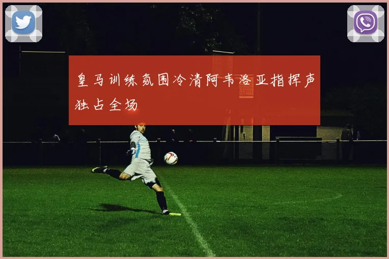 皇马训练氛围冷清阿韦洛亚指挥声独占全场